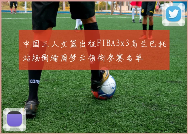 中国三人女篮出征FIBA3x3乌兰巴托站杨衡瑜周梦云领衔参赛名单
