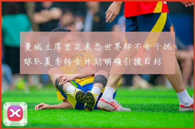 曼城主席坚定表态世界杯不会干扰球队夏季转会计划明确引援目标