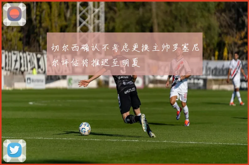切尔西确认不考虑更换主帅罗塞尼尔评估将推迟至明夏