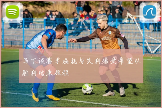 马丁谈赛季成就与失利感受希望以胜利结束旅程