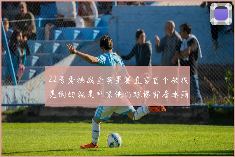 22号秀挑战全明星赛直言首个被我晃倒的就是申京他打球像背着冰箱一样笨重
