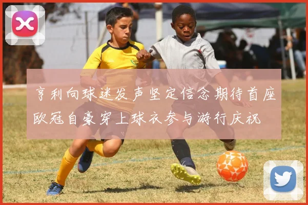亨利向球迷发声坚定信念期待首座欧冠自豪穿上球衣参与游行庆祝
