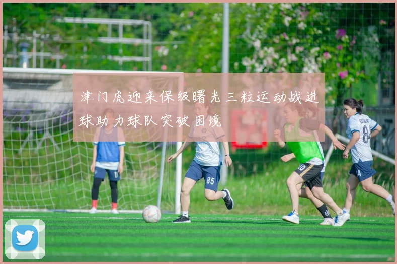 津门虎迎来保级曙光三粒运动战进球助力球队突破困境