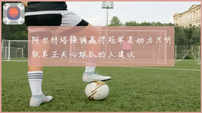 阿尔特塔强调赢得冠军是动力只听取真正关心球队的人建议