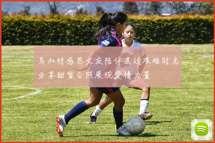 乌加特感恩女友陪伴度过艰难时光分享甜蜜合照展现爱情力量