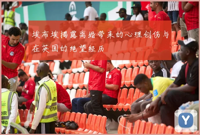 埃布埃揭露离婚带来的心理创伤与在英国的绝望经历