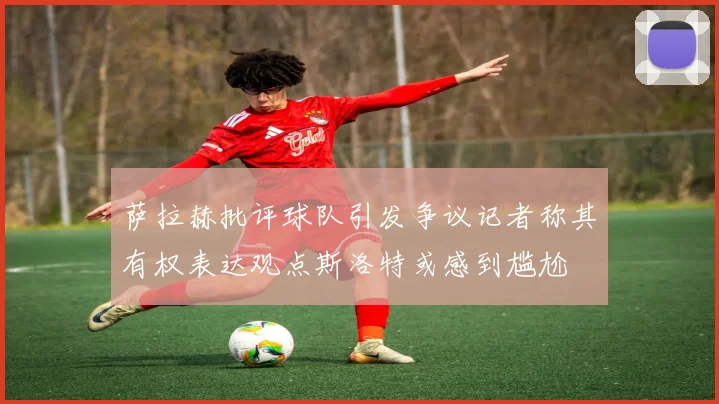 萨拉赫批评球队引发争议记者称其有权表达观点斯洛特或感到尴尬