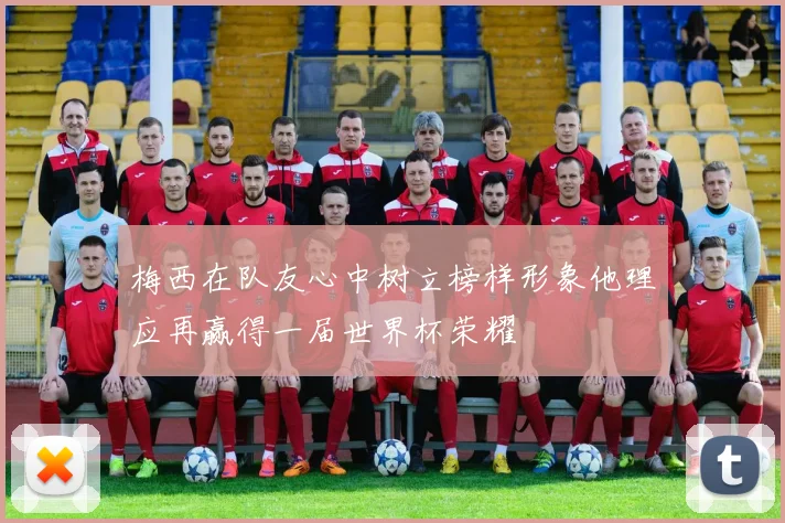 梅西在队友心中树立榜样形象他理应再赢得一届世界杯荣耀