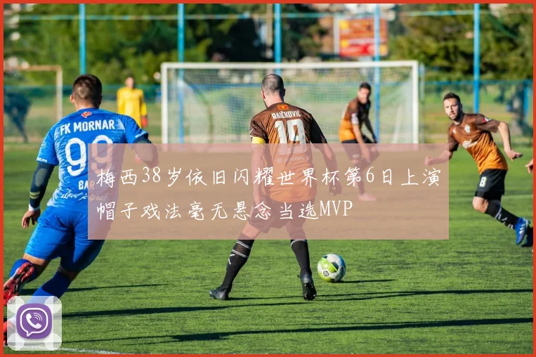 梅西38岁依旧闪耀世界杯第6日上演帽子戏法毫无悬念当选MVP