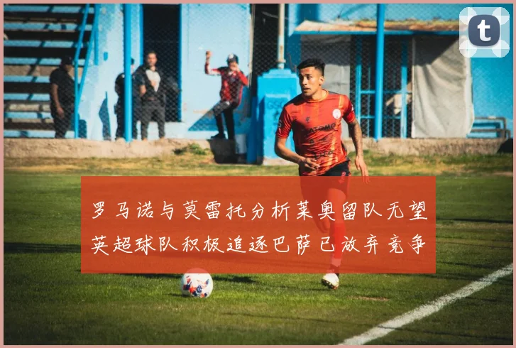 罗马诺与莫雷托分析莱奥留队无望英超球队积极追逐巴萨已放弃竞争