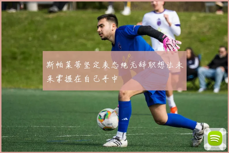 斯帕莱蒂坚定表态绝无辞职想法未来掌握在自己手中
